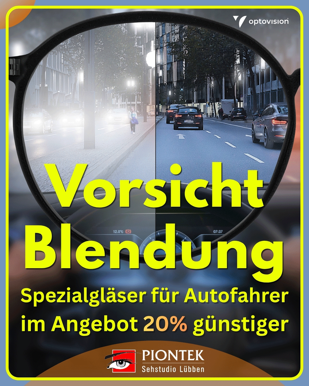 Werden die Tage kürzer, denken viele wieder mit Bangen ans Autofahren. Nasse Straßen, blendende Scheinwerfer, verschwommene Straßenschilder und die lange Dunkelheit sorgen nicht selten für Unsicherheit und Stress. Zur Not bleibt das Auto ganz in der Garage.
Vor allem in der dunklen Jahreszeit, wenn uns auf nasser Straße entgegenkommende Fahrzeuge für Sekunden vollkommen blenden, sind die Augen im Dauerstress.
Mit möglicherweise fatalen Folgen: Denn sehen wir nur eine Sekunde lang nichts, sind wir bei 100 km/h fast 30 Meter im Blindflug unterwegs.
Das aber muss nicht sein.
Denn längst sorgen auch an trüben Herbst- und Wintertagen speziell entwickelte Autofahrergläser und Entspiegelungen für klare Sicht.Vereinbaren Sie Ihren persönlichen Termin – wir freuen uns auf Ihren Anruf unter 03546 3012 oder auf Ihre Online-Terminbuchung unter www.piontek.de.