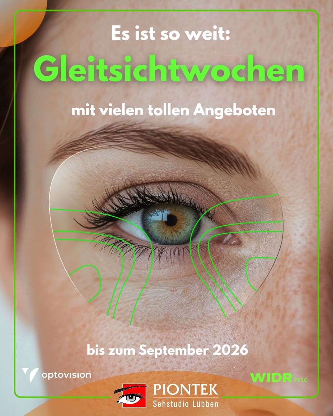 Wir möchten, dass Sie perfekt sehen. Wir möchten, dass Sie perfekt sehen.Im Rahmen unserer Gleitsichtwochen 2026 schenken wir Ihnen darum die WIDR® me Individualisierung bei ausgewählten Gläsern. Mit einer kurzen, komfortablen
Messung per VR-Brille erfassen wir erstmals, wie Sie wirklich sehen.Gerne laden wir Sie ein, diese neue Art des Sehens bei uns zu erleben. Außerdem bieten wir Ihnen im Rahmen unserer Gleitsichtwochen, beim gleichzeitigen Kauf von zwei Brillen,
die im Gesamtwert Günstigere zum halben Preis an. Vereinbaren Sie Ihren persönlichen Termin – wir freuen uns auf Ihren Anruf unter 03546 3012 oder auf Ihre Online-Terminbuchung unter www.piontek.de.