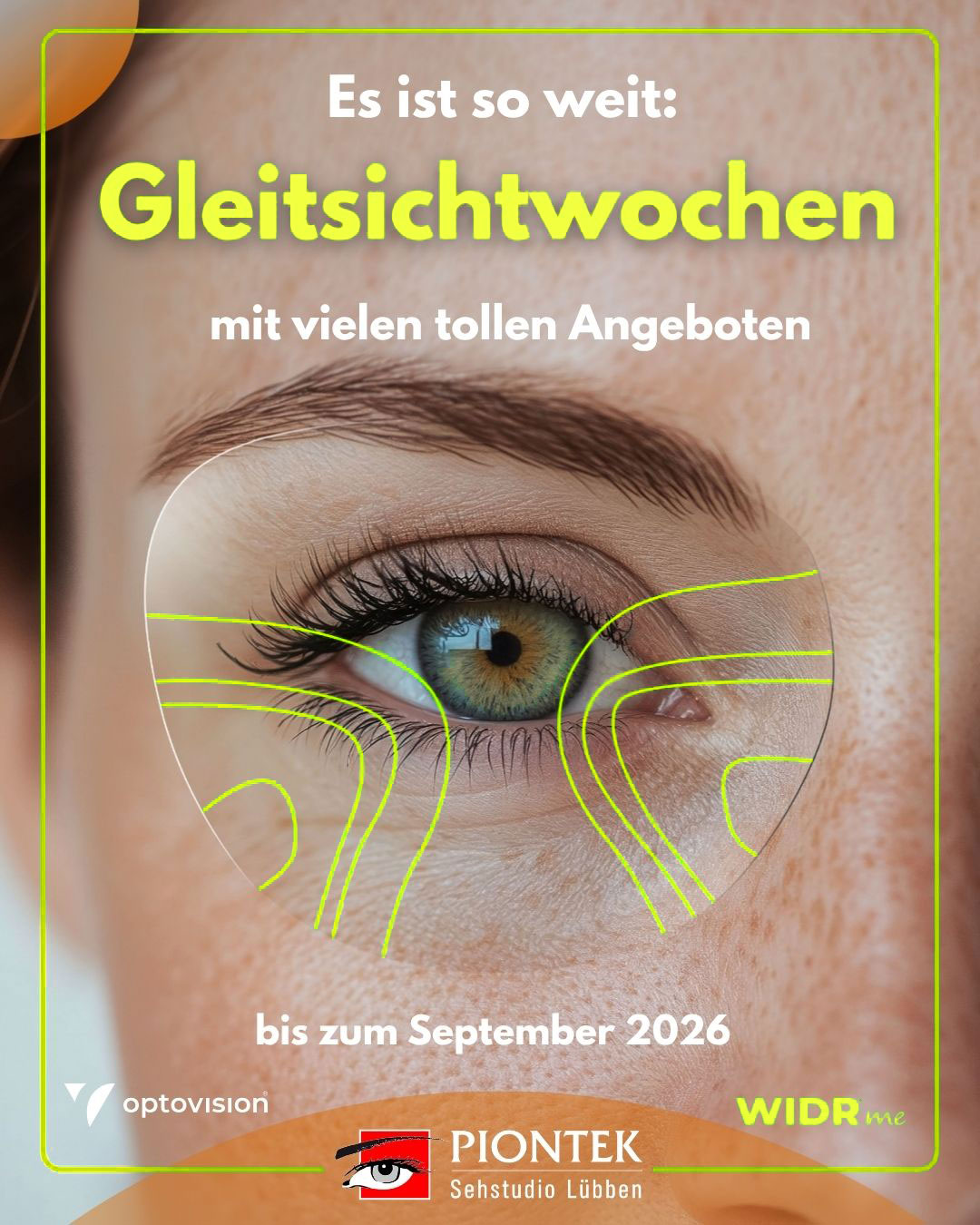 Wir möchten, dass Sie perfekt sehen. Wir möchten, dass Sie perfekt sehen.Im Rahmen unserer Gleitsichtwochen 2026 schenken wir Ihnen darum die WIDR® me Individualisierung bei ausgewählten Gläsern. Mit einer kurzen, komfortablen
Messung per VR-Brille erfassen wir erstmals, wie Sie wirklich sehen.Gerne laden wir Sie ein, diese neue Art des Sehens bei uns zu erleben. Außerdem bieten wir Ihnen im Rahmen unserer Gleitsichtwochen, beim gleichzeitigen Kauf von zwei Brillen,
die im Gesamtwert Günstigere zum halben Preis an. Vereinbaren Sie Ihren persönlichen Termin – wir freuen uns auf Ihren Anruf unter 03546 3012 oder auf Ihre Online-Terminbuchung unter www.piontek.de.