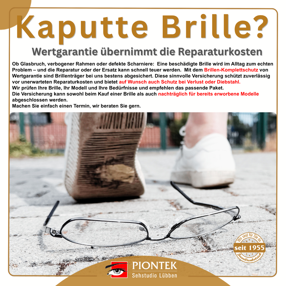 Kaputte Brille? Wertgarantie übernimmt die Reparaturkosten Ob Glasbruch, verbogener Rahmen oder defekte Scharniere:
Eine beschädigte Brille wird im Alltag zum echten Problem – und die Reparatur oder der Ersatz kann schnell teuer werden. Mit dem Brillen-Komplettschutz von Wertgarantie sind Brillenträger bestens abgesichert.
Die Versicherung schützt zuverlässig vor unerwarteten Reparaturkosten
und bietet auf Wunsch auch Schutz bei Verlust oder Diebstahl.